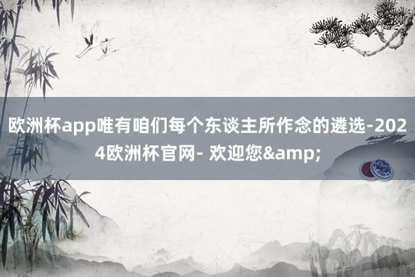 欧洲杯app唯有咱们每个东谈主所作念的遴选-2024欧洲杯官网- 欢迎您&