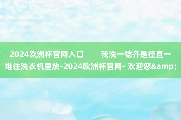 2024欧洲杯官网入口        我洗一稔齐是径直一堆往洗衣机里放-2024欧洲杯官网- 欢迎您&