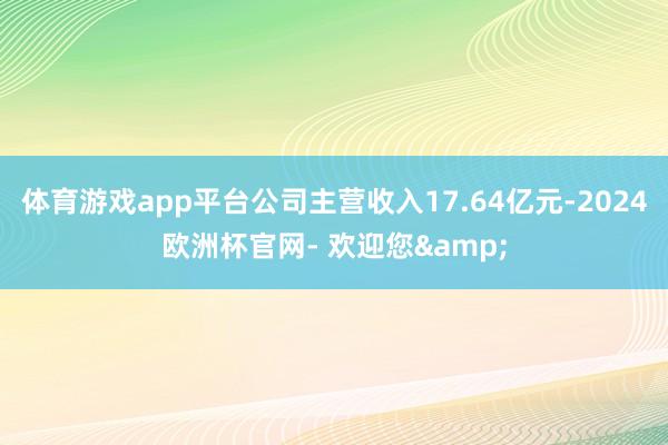 体育游戏app平台公司主营收入17.64亿元-2024欧洲杯官网- 欢迎您&