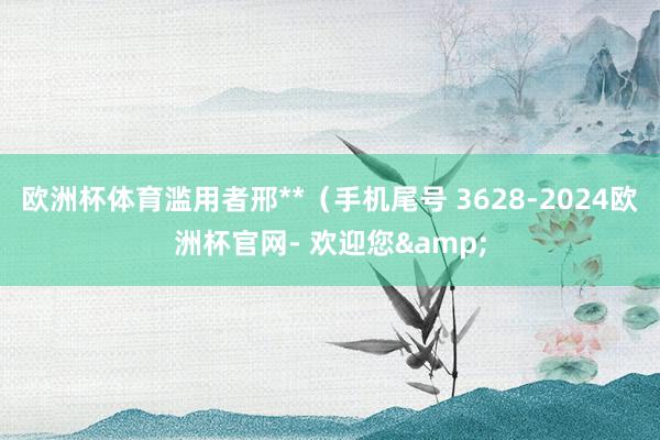 欧洲杯体育滥用者邢**（手机尾号 3628-2024欧洲杯官网- 欢迎您&