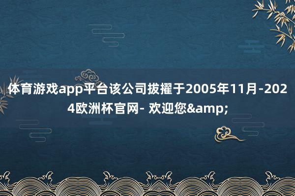 体育游戏app平台该公司拔擢于2005年11月-2024欧洲杯官网- 欢迎您&