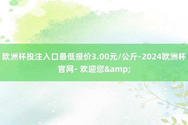 欧洲杯投注入口最低报价3.00元/公斤-2024欧洲杯官网- 欢迎您&