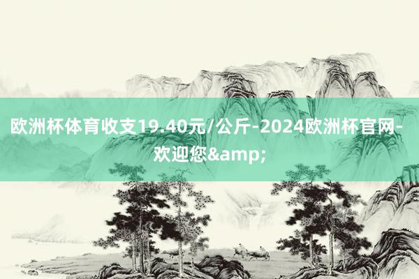 欧洲杯体育收支19.40元/公斤-2024欧洲杯官网- 欢迎您&