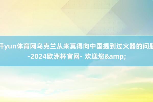 开yun体育网乌克兰从来莫得向中国提到过火器的问题-2024欧洲杯官网- 欢迎您&