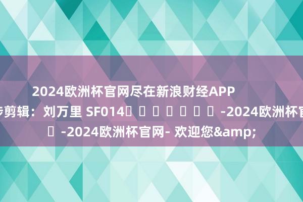 2024欧洲杯官网尽在新浪财经APP            						牵涉剪辑：刘万里 SF014							-2024欧洲杯官网- 欢迎您&