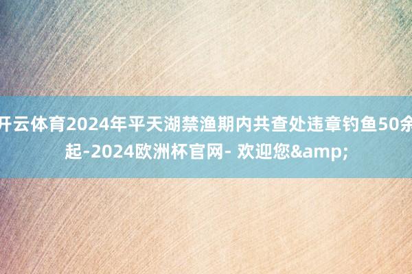 开云体育2024年平天湖禁渔期内共查处违章钓鱼50余起-2024欧洲杯官网- 欢迎您&